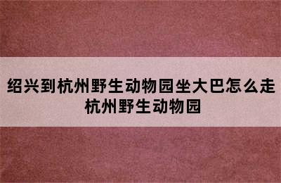 绍兴到杭州野生动物园坐大巴怎么走 杭州野生动物园